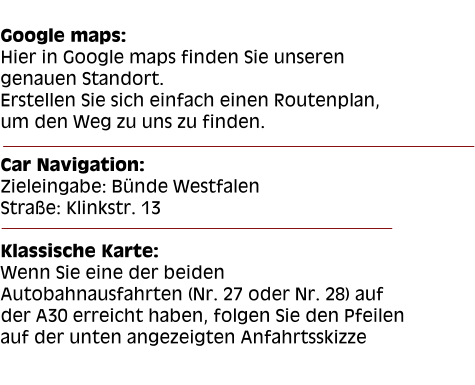 Google maps: Hier in Google maps finden Sie unseren genauen Standort. Erstellen Sie sich einfach einen Routenplan, um den Weg zu uns zu finden.  Car Navigation: Zieleingabe: Bünde Westfalen Straße: Klinkstr. 13  Klassische Karte: Wenn Sie eine der beiden Autobahnausfahrten (Nr. 27 oder Nr. 28) auf der A30 erreicht haben, folgen Sie den Pfeilen auf der unten angezeigten Anfahrtsskizze